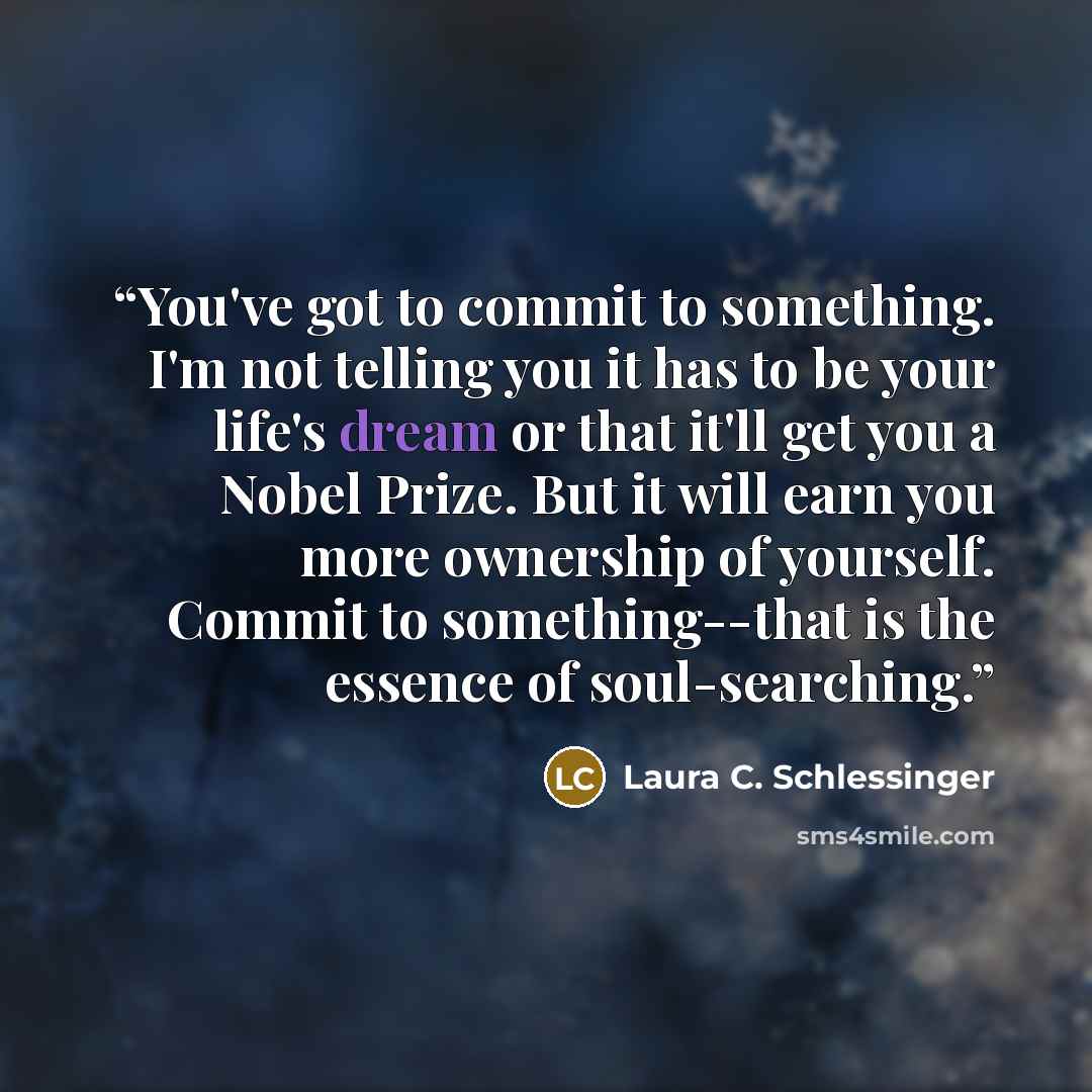 “You've got to commit to something. I'm not telling you it has to be your life's dream or that it'll get you a Nobel Prize. But it will earn you more ownership of yourself. Commit to something--that is the essence of soul-searching.” quote by Laura C. Schlessinger