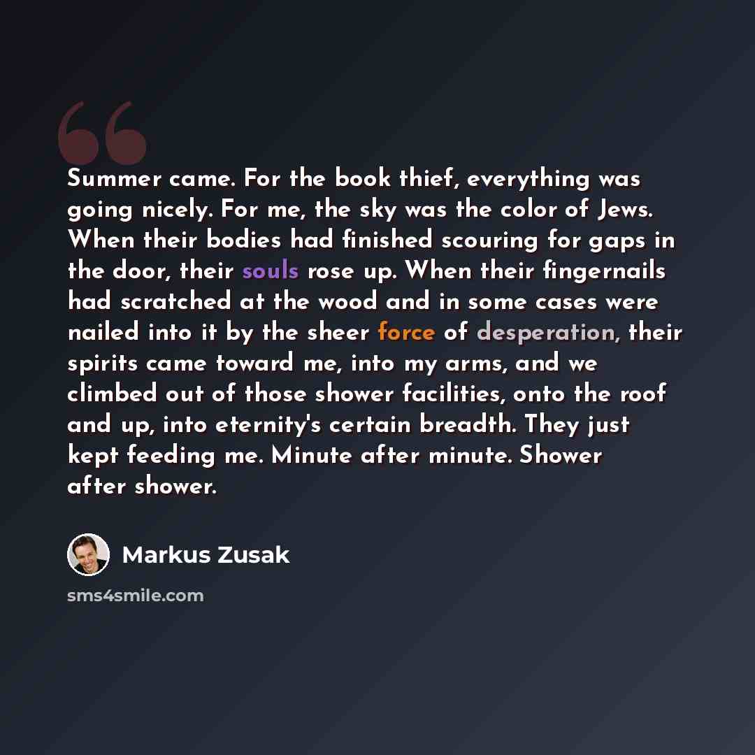 “Summer came. For the book thief, everything was going nicely. For me, the sky was the color of Jews. When their bodies had finished scouring for gaps in the door, their souls rose up. When their fingernails had scratched at the wood and in some cases were nailed into it by the sheer force of…” quote by Markus Zusak