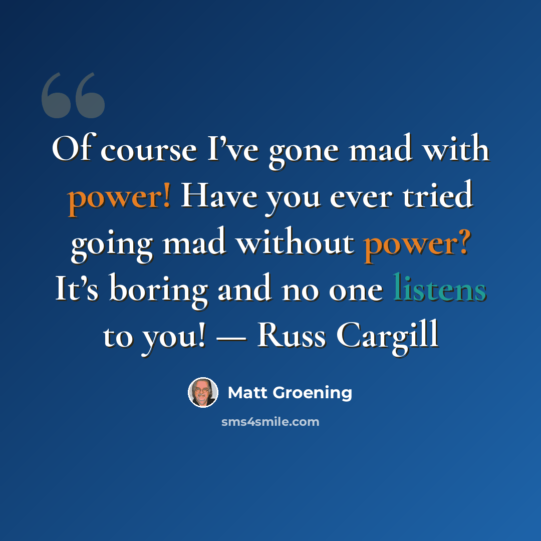 “Of course I’ve gone mad with power! Have you ever tried going mad without power? It’s boring and no one listens to you! — Russ Cargill” quote by Matt Groening