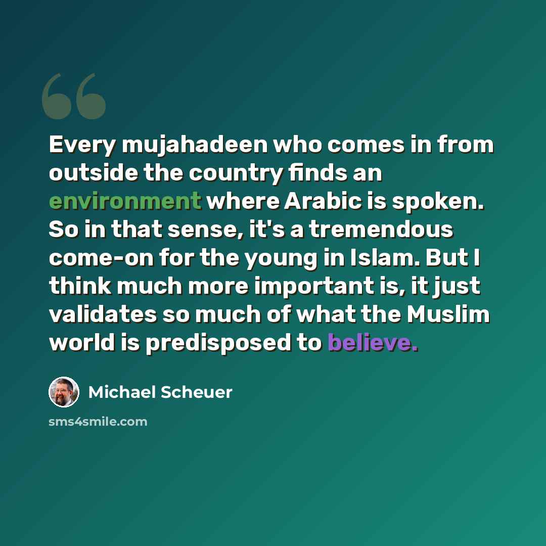 “Every mujahadeen who comes in from outside the country finds an environment where Arabic is spoken. So in that sense, it's a tremendous come-on for the young in Islam. But I think much more important is, it just validates so much of what the Muslim world is predisposed to believe.” quote by Michael Scheuer
