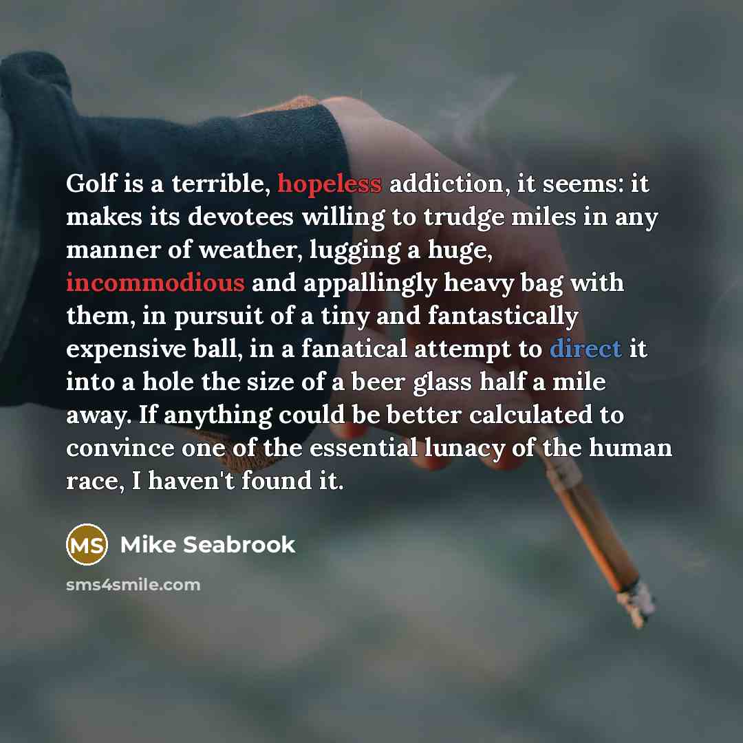 “Golf is a terrible, hopeless addiction, it seems: it makes its devotees willing to trudge miles in any manner of weather, lugging a huge, incommodious and appallingly heavy bag with them, in pursuit of a tiny and fantastically expensive ball, in a fanatical attempt to direct it into a hole the…” quote by Mike Seabrook