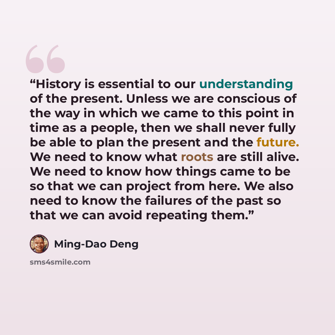 “History is essential to our understanding of the present. Unless we are conscious of the way in which we came to this point in time as a people, then we shall never fully be able to plan the present and the future. We need to know what roots are still alive. We need to know how things came to be…” quote by Ming-Dao Deng
