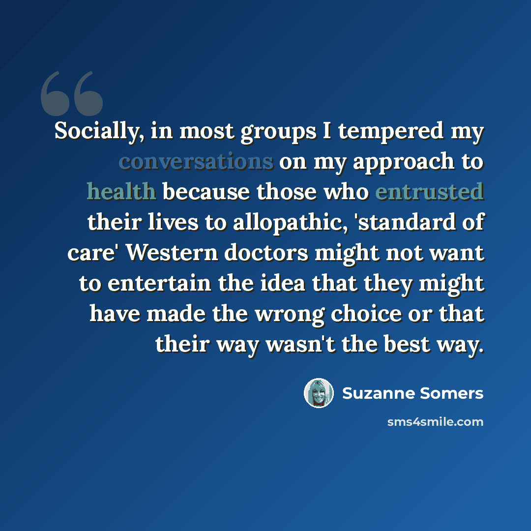“Socially, in most groups I tempered my conversations on my approach to health because those who entrusted their lives to allopathic, 'standard of care' Western doctors might not want to entertain the idea that they might have made the wrong choice or that their way wasn't the best way.” quote by Suzanne Somers