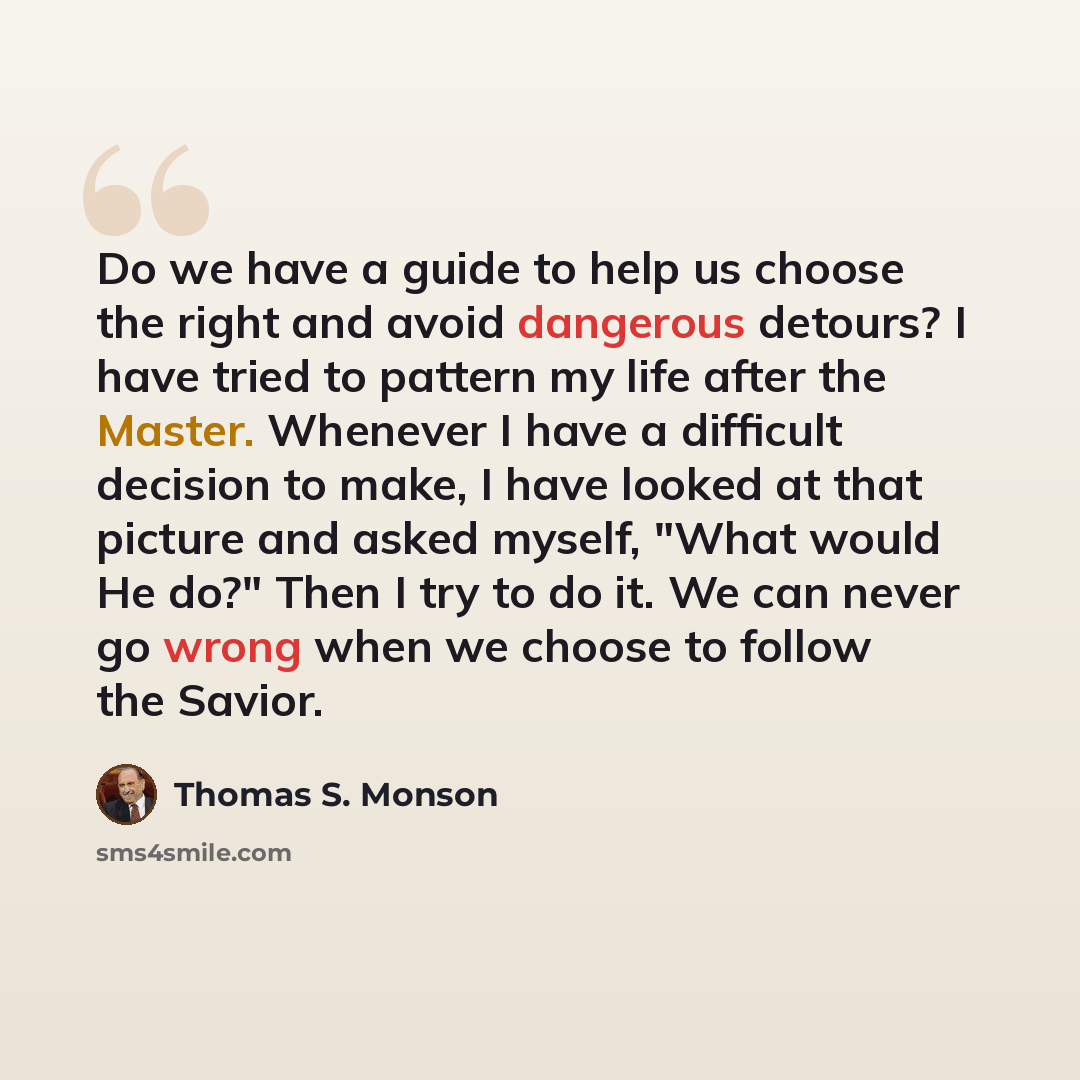 “Do we have a guide to help us choose the right and avoid dangerous detours? I have tried to pattern my life after the Master. Whenever I have a difficult decision to make, I have looked at that picture and asked myself, "What would He do?" Then I try to do it. We can never go wrong when we choose…” quote by Thomas S. Monson