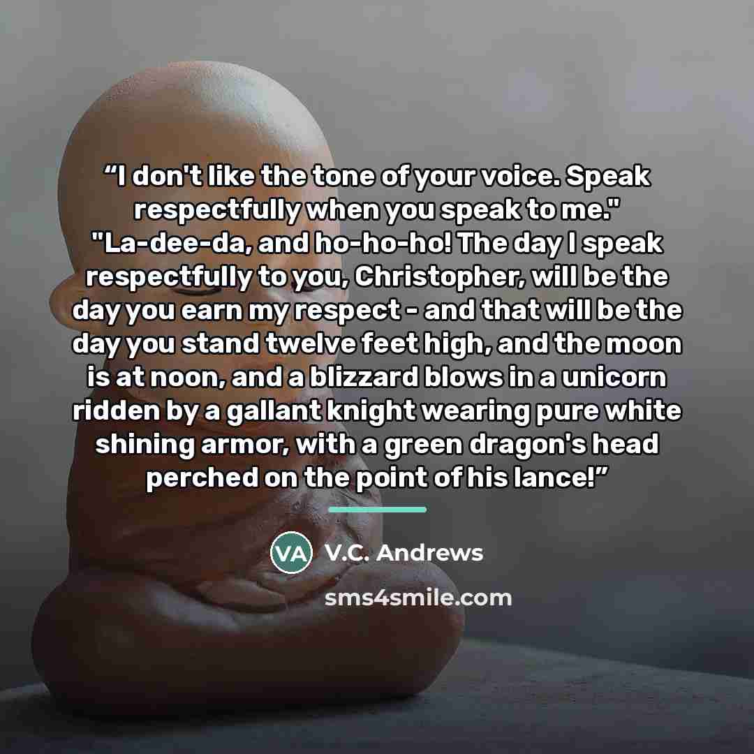 “I don't like the tone of your voice. Speak respectfully when you speak to me." "La-dee-da, and ho-ho-ho! The day I speak respectfully to you, Christopher, will be the day you earn my respect - and that will be the day you stand twelve feet high, and the moon is at noon, and a blizzard blows in a…” quote by V.C. Andrews