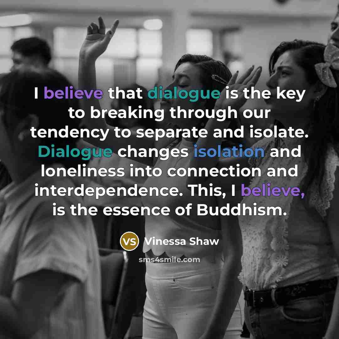 “I believe that dialogue is the key to breaking through our tendency to separate and isolate. Dialogue changes isolation and loneliness into connection and interdependence. This, I believe, is the essence of Buddhism.” quote by Vinessa Shaw