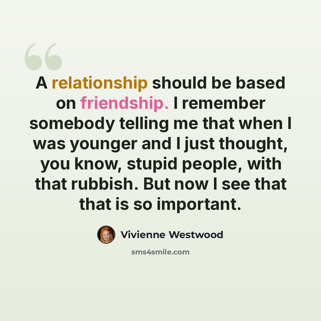 “A relationship should be based on friendship. I remember somebody telling me that when I was younger and I just thought, you know, stupid people, with that rubbish. But now I see that that is so important.” quote by Vivienne Westwood