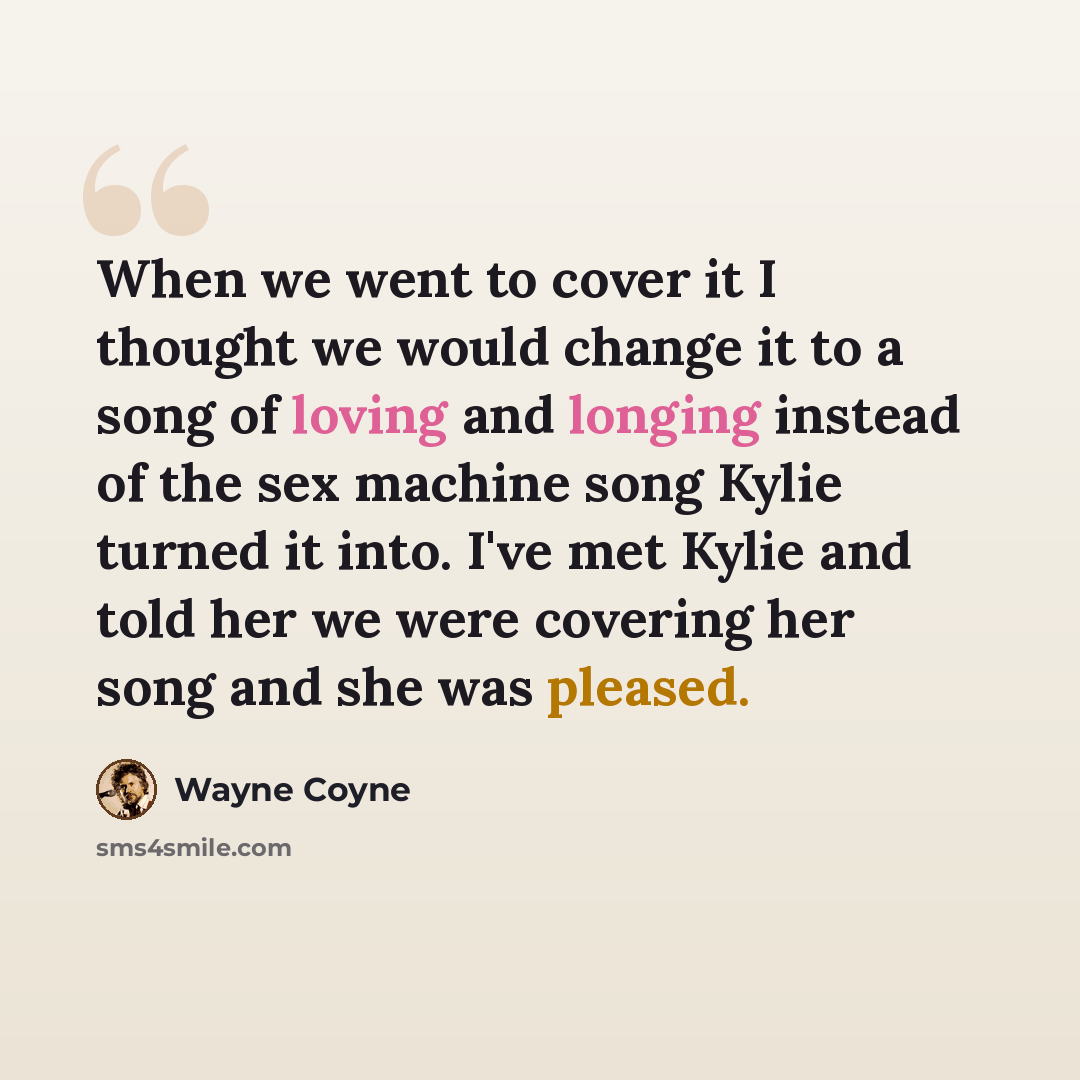 “When we went to cover it I thought we would change it to a song of loving and longing instead of the sex machine song Kylie turned it into. I've met Kylie and told her we were covering her song and she was pleased.” quote by Wayne Coyne