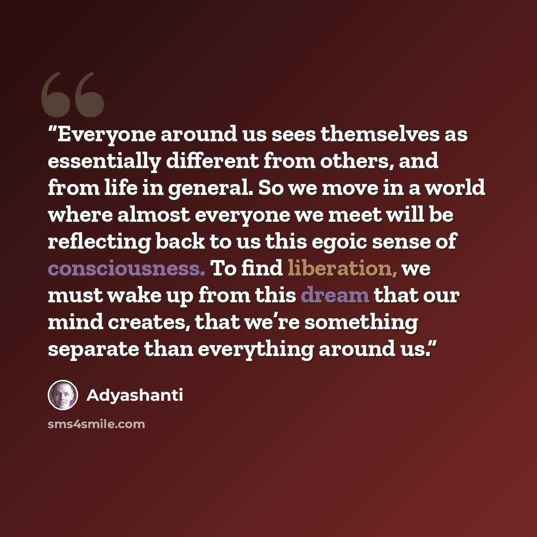 “Everyone around us sees themselves as essentially different from others, and from life in general. So we move in a world where almost everyone we meet will be reflecting back to us this egoic sense of consciousness. To find liberation, we must wake up from this dream that our mind creates, that…” quote by Adyashanti
