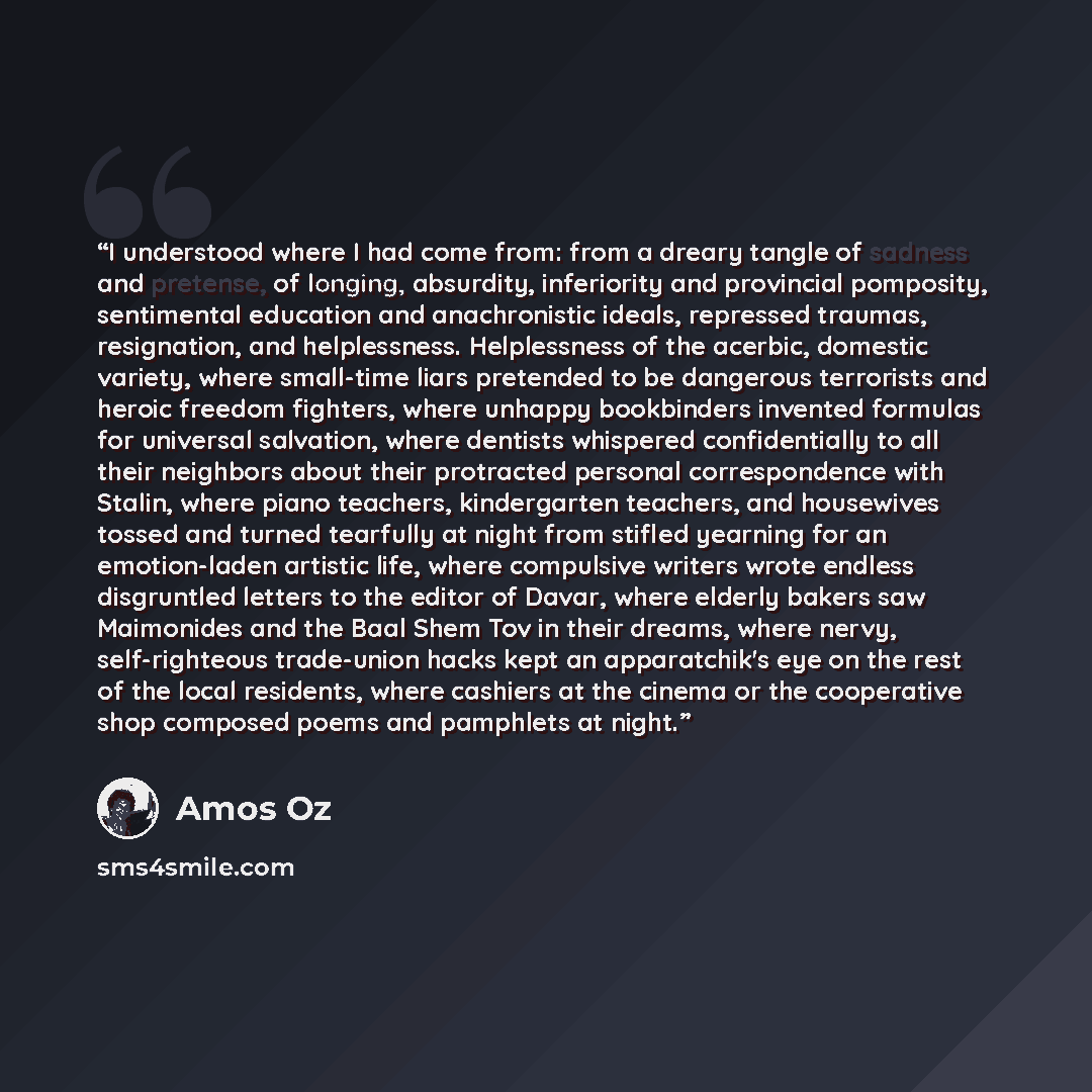“I understood where I had come from: from a dreary tangle of sadness and pretense, of longing, absurdity, inferiority and provincial pomposity, sentimental education and anachronistic ideals, repressed traumas, resignation, and helplessness. Helplessness of the acerbic, domestic variety, where…” quote by Amos Oz