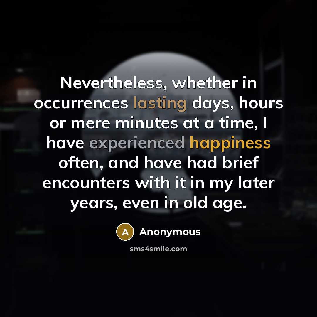 “Nevertheless, whether in occurrences lasting days, hours or mere minutes at a time, I have experienced happiness often, and have had brief encounters with it in my later years, even in old age.” quote by Anonymous