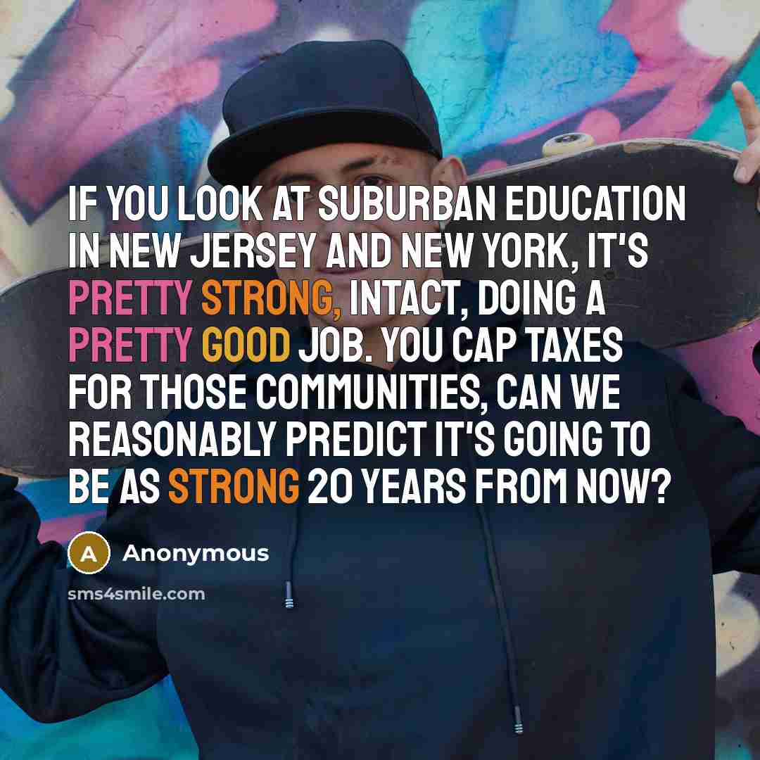 “If you look at suburban education in New Jersey and New York, it's pretty strong, intact, doing a pretty good job. You cap taxes for those communities, can we reasonably predict it's going to be as strong 20 years from now?” quote by Anonymous