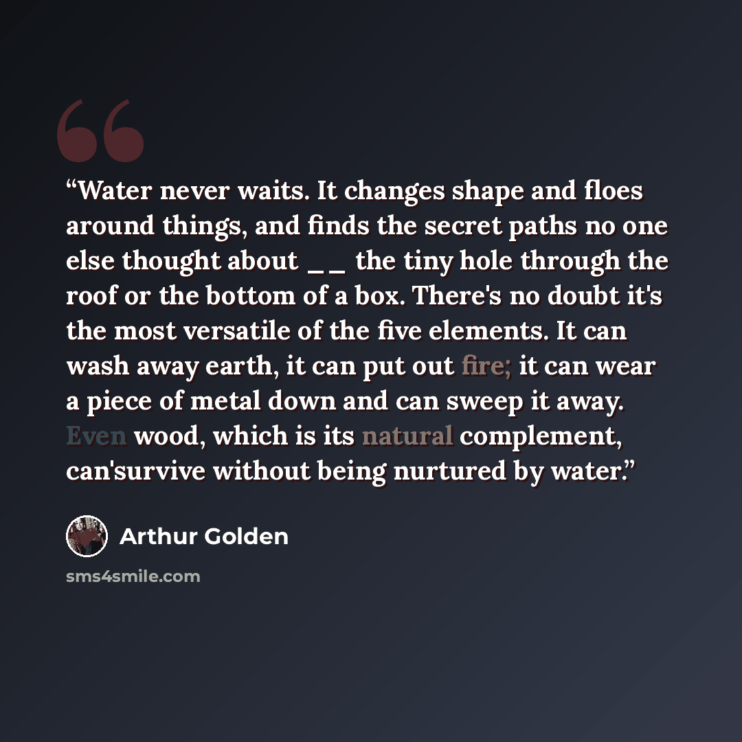 “Water never waits. It changes shape and floes around things, and finds the secret paths no one else thought about __ the tiny hole through the roof or the bottom of a box. There's no doubt it's the most versatile of the five elements. It can wash away earth, it can put out fire; it can wear a…” quote by Arthur Golden