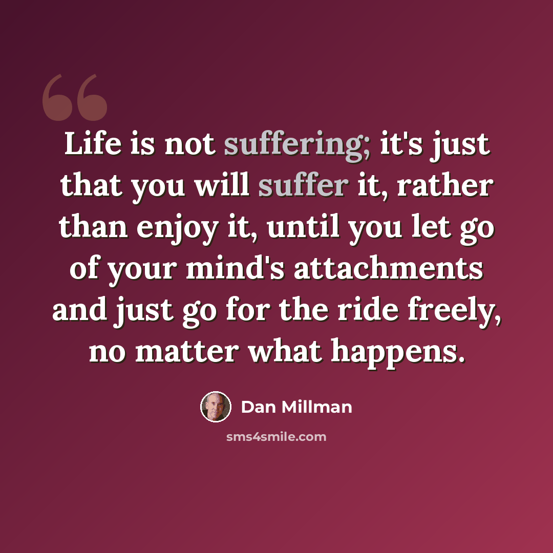 “Life is not suffering; it's just that you will suffer it, rather than enjoy it, until you let go of your mind's attachments and just go for the ride freely, no matter what happens.” quote by Dan Millman