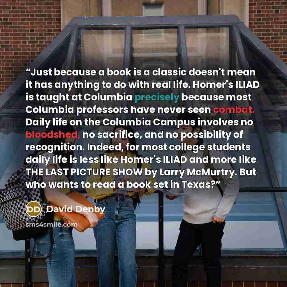 “Just because a book is a classic doesn't mean it has anything to do with real life. Homer's ILIAD is taught at Columbia precisely because most Columbia professors have never seen combat. Daily life on the Columbia Campus involves no bloodshed, no sacrifice, and no possibility of recognition…” quote by David Denby