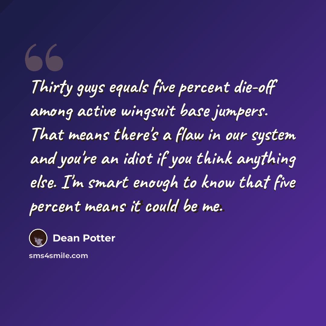 “Thirty guys equals five percent die-off among active wingsuit base jumpers. That means there's a flaw in our system and you're an idiot if you think anything else. I'm smart enough to know that five percent means it could be me.” quote by Dean Potter