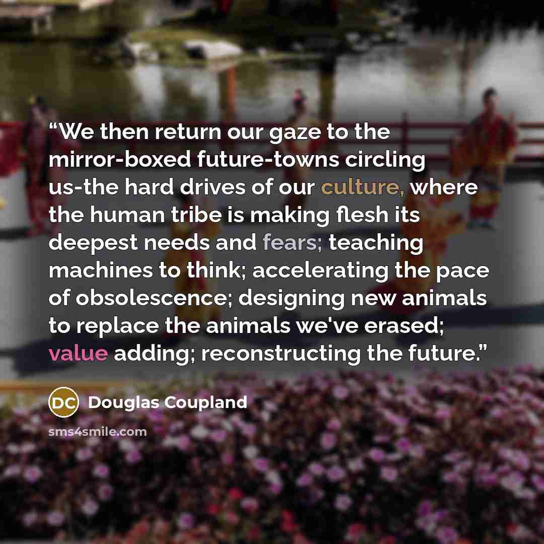 “We then return our gaze to the mirror-boxed future-towns circling us-the hard drives of our culture, where the human tribe is making flesh its deepest needs and fears; teaching machines to think; accelerating the pace of obsolescence; designing new animals to replace the animals we've erased…” quote by Douglas Coupland