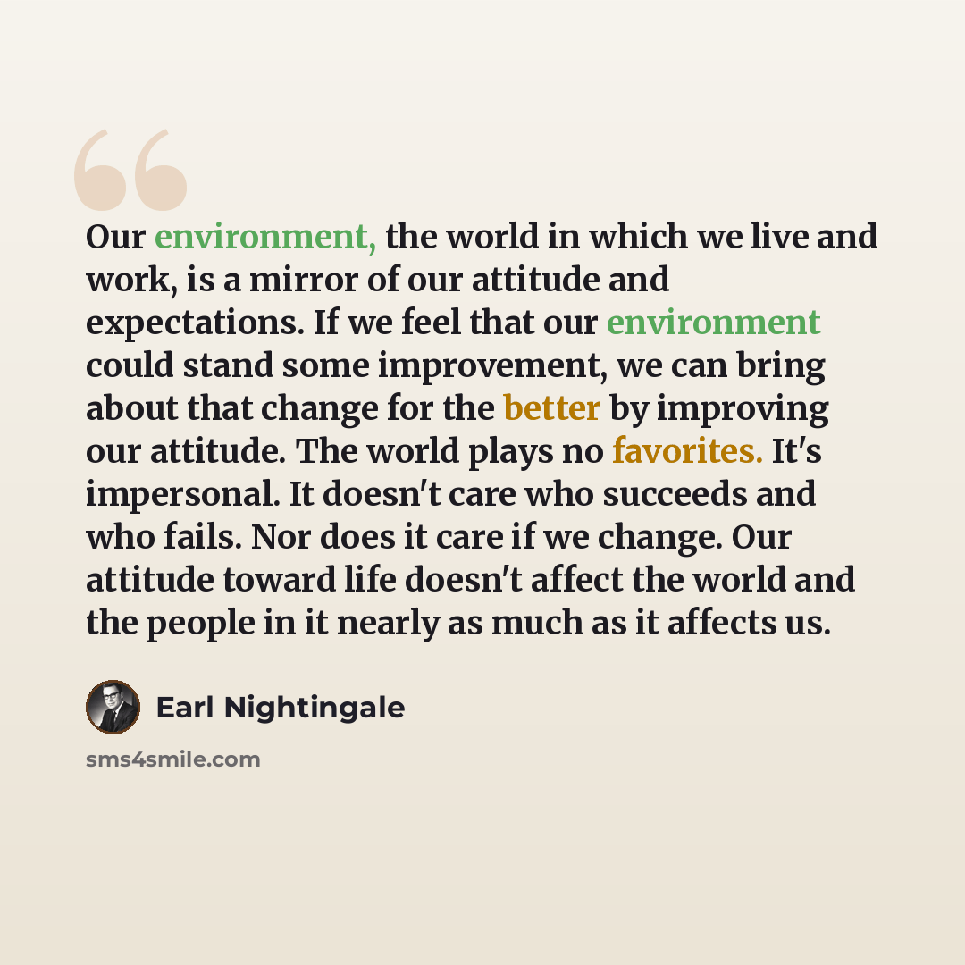 “Our environment, the world in which we live and work, is a mirror of our attitude and expectations. If we feel that our environment could stand some improvement, we can bring about that change for the better by improving our attitude. The world plays no favorites. It's impersonal. It doesn't care…” quote by Earl Nightingale