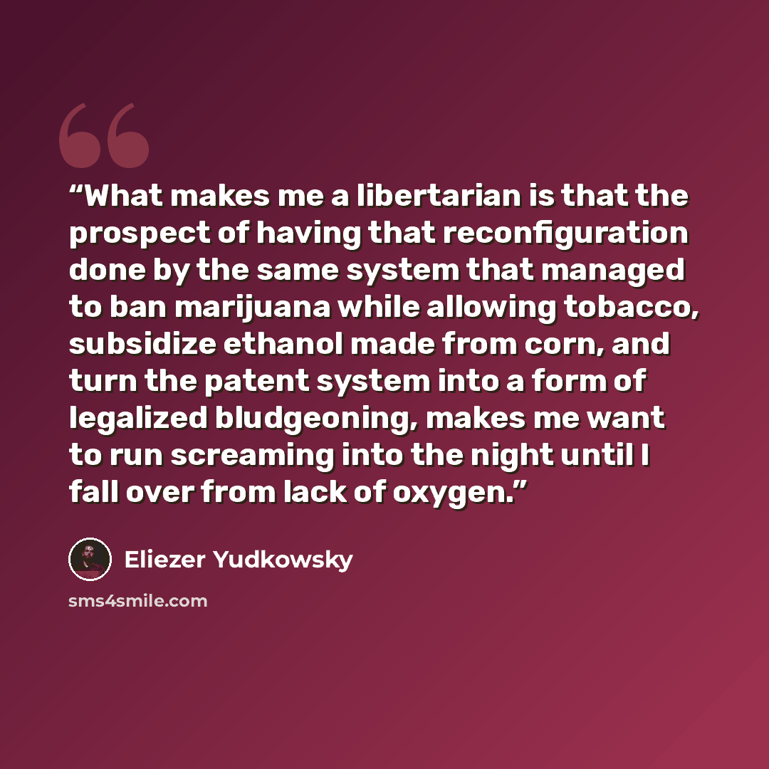 “What makes me a libertarian is that the prospect of having that reconfiguration done by the same system that managed to ban marijuana while allowing tobacco, subsidize ethanol made from corn, and turn the patent system into a form of legalized bludgeoning, makes me want to run screaming into the…” quote by Eliezer Yudkowsky