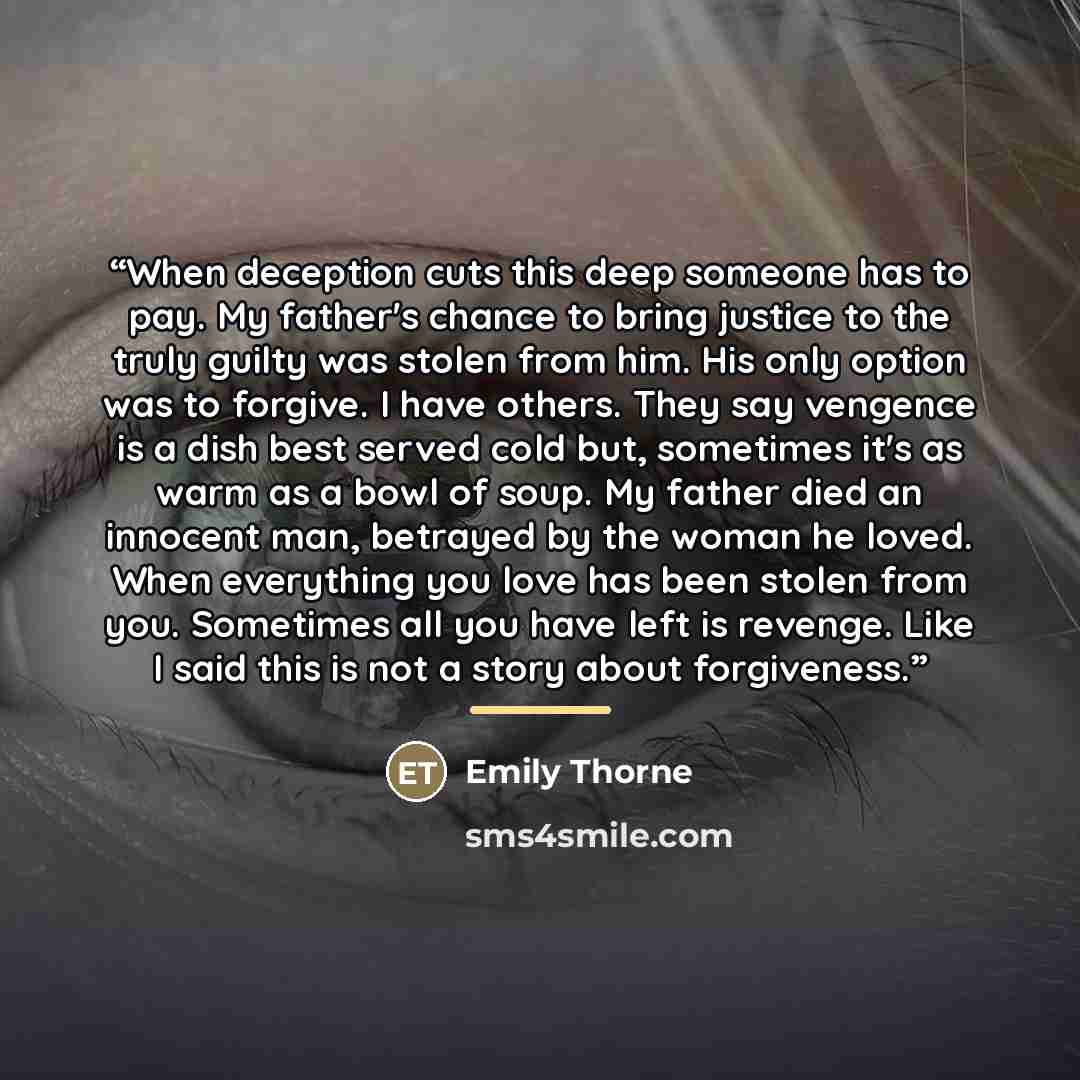 “When deception cuts this deep someone has to pay. My father's chance to bring justice to the truly guilty was stolen from him. His only option was to forgive. I have others. They say vengence is a dish best served cold but, sometimes it's as warm as a bowl of soup. My father died an innocent man…” quote by Emily Thorne