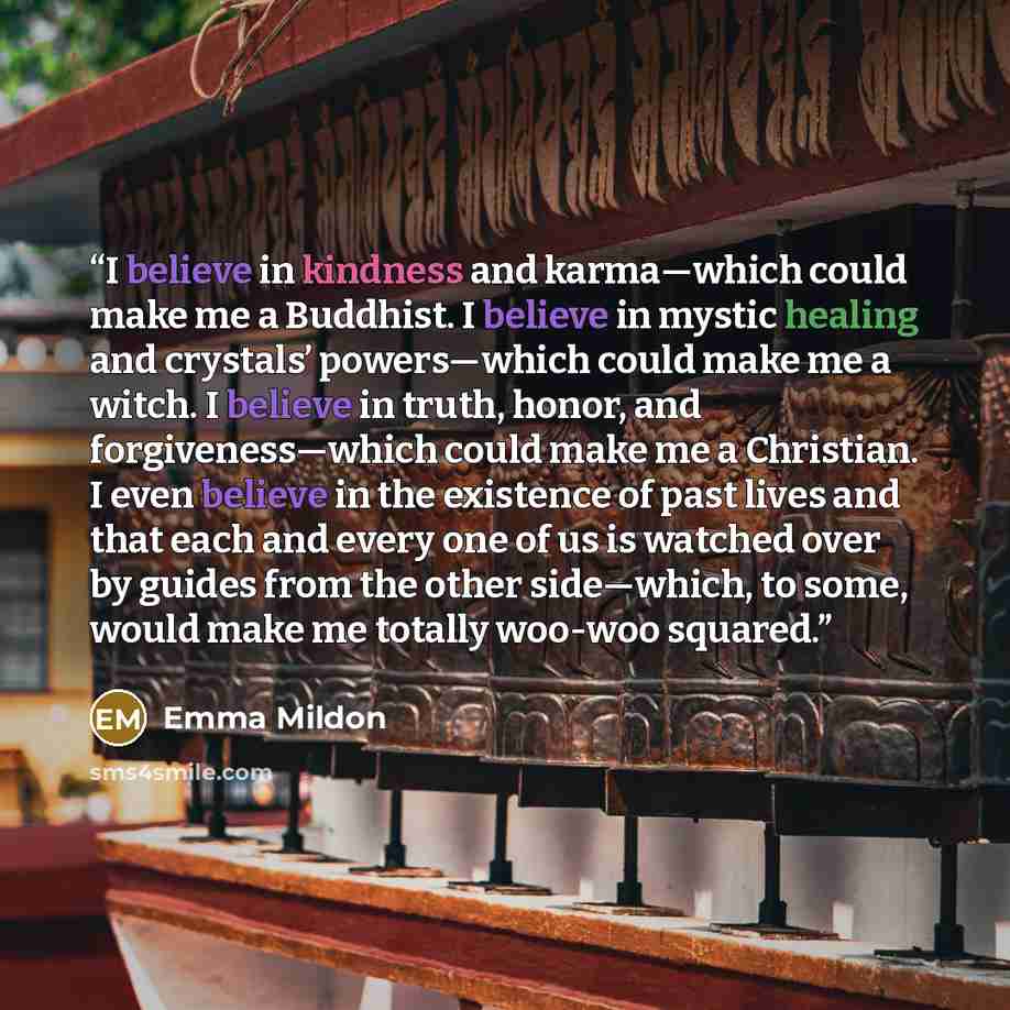 “I believe in kindness and karma—which could make me a Buddhist. I believe in mystic healing and crystals’ powers—which could make me a witch. I believe in truth, honor, and forgiveness—which could make me a Christian. I even believe in the existence of past lives and that each and every one of us…” quote by Emma Mildon