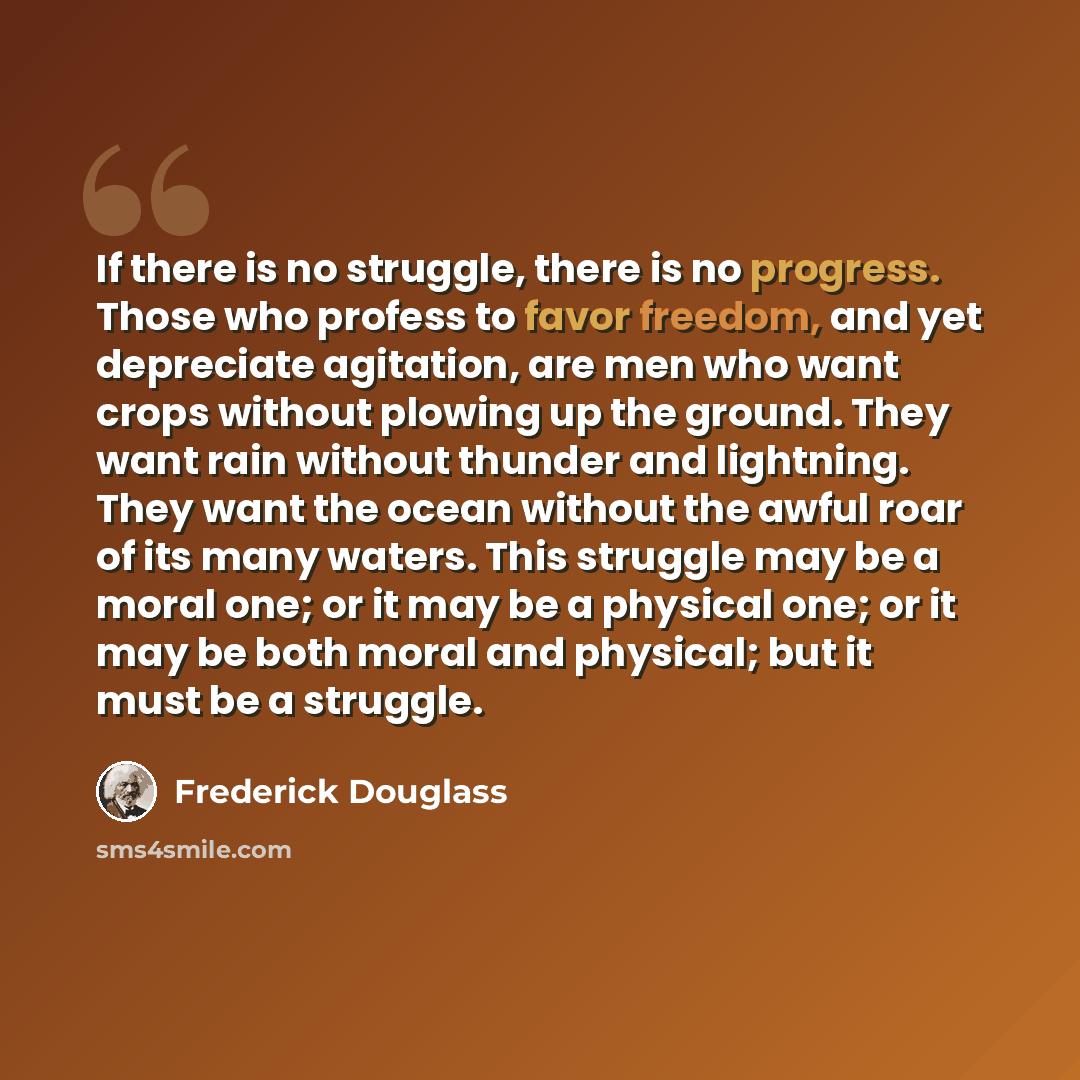 “If there is no struggle, there is no progress. Those who profess to favor freedom, and yet depreciate agitation, are men who want crops without plowing up the ground. They want rain without thunder and lightning. They want the ocean without the awful roar of its many waters. This struggle may be a…” quote by Frederick Douglass