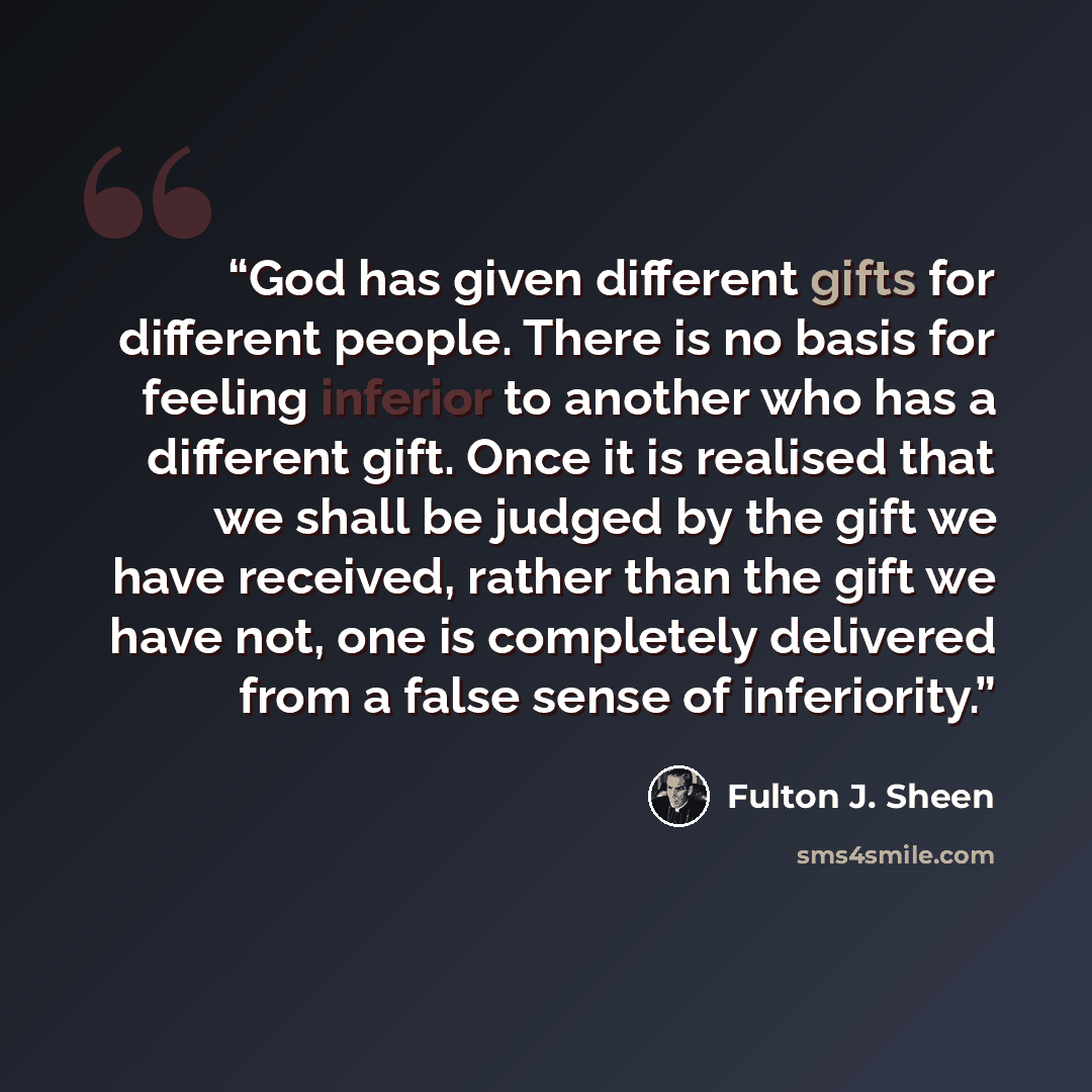 “God has given different gifts for different people. There is no basis for feeling inferior to another who has a different gift. Once it is realised that we shall be judged by the gift we have received, rather than the gift we have not, one is completely delivered from a false sense of inferiority.” quote by Fulton J. Sheen