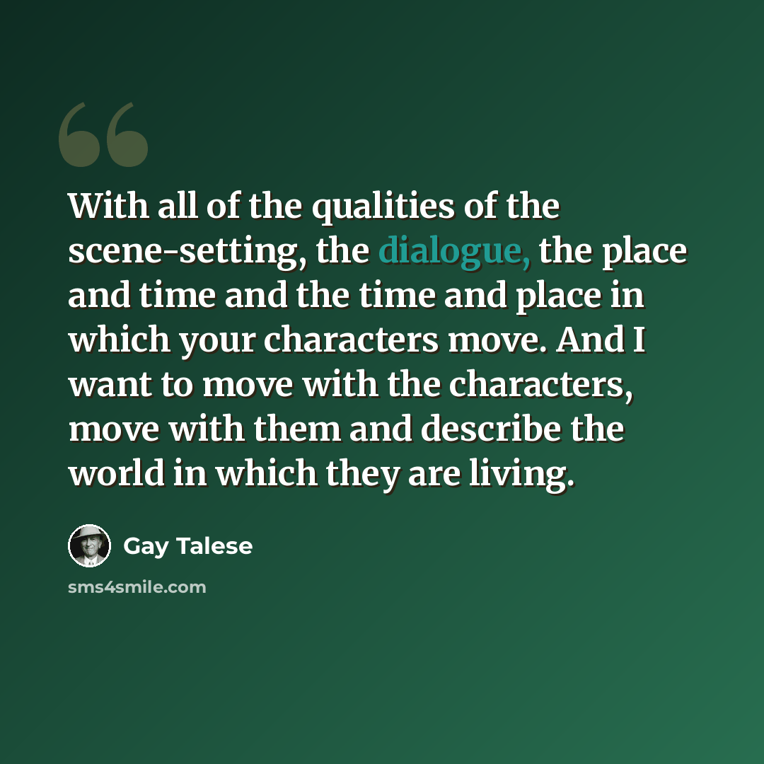 “With all of the qualities of the scene-setting, the dialogue, the place and time and the time and place in which your characters move. And I want to move with the characters, move with them and describe the world in which they are living.” quote by Gay Talese