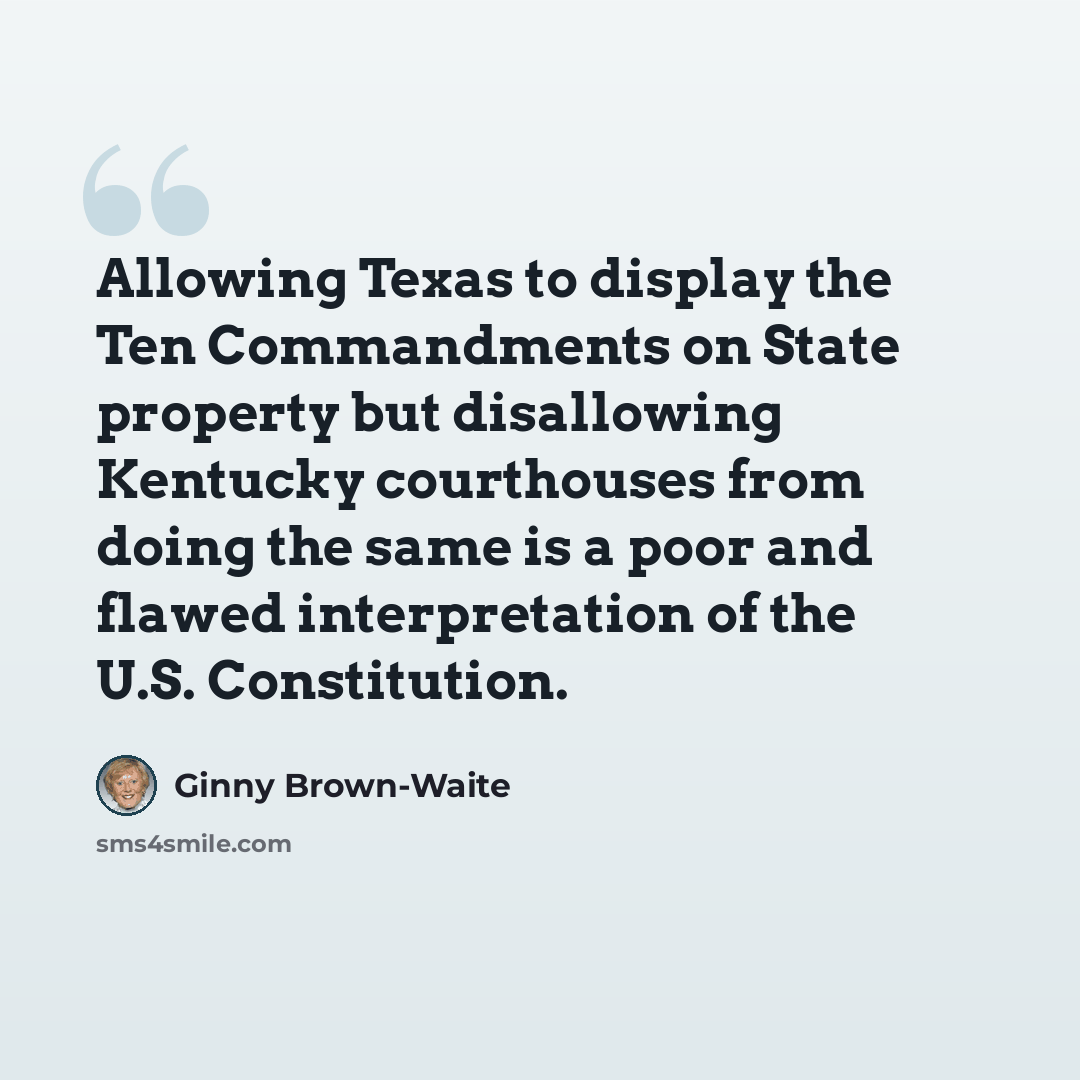 “Allowing Texas to display the Ten Commandments on State property but disallowing Kentucky courthouses from doing the same is a poor and flawed interpretation of the U.S. Constitution.” quote by Ginny Brown-Waite