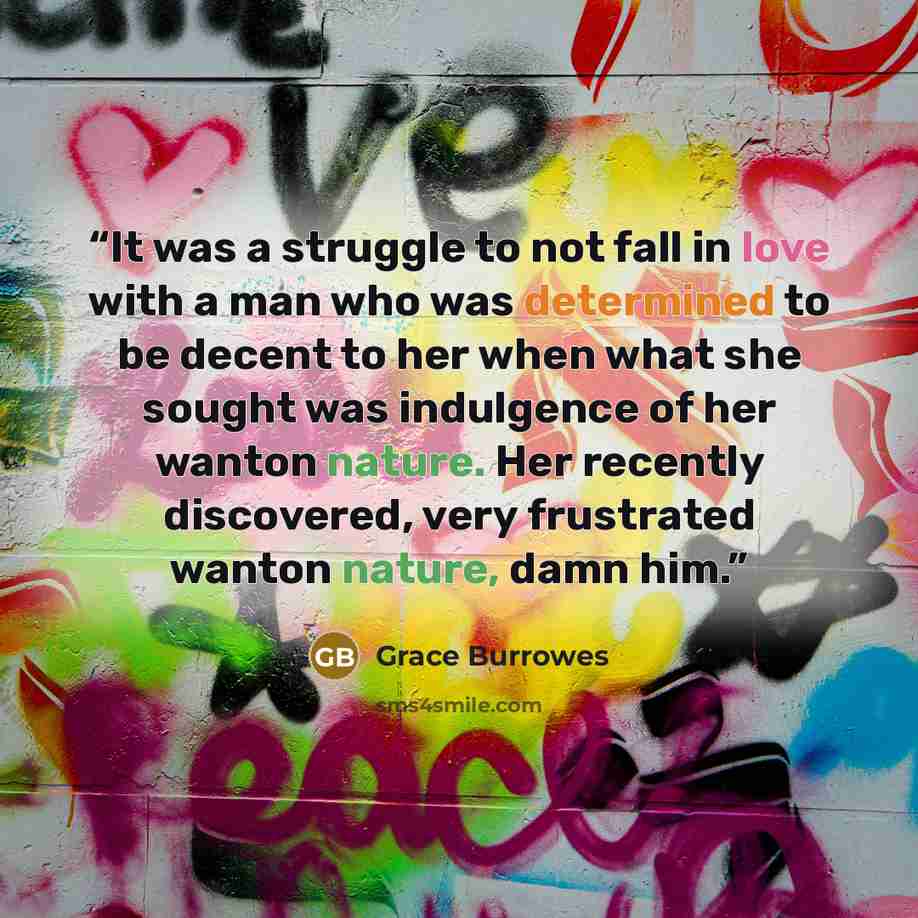 “It was a struggle to not fall in love with a man who was determined to be decent to her when what she sought was indulgence of her wanton nature. Her recently discovered, very frustrated wanton nature, damn him.” quote by Grace Burrowes