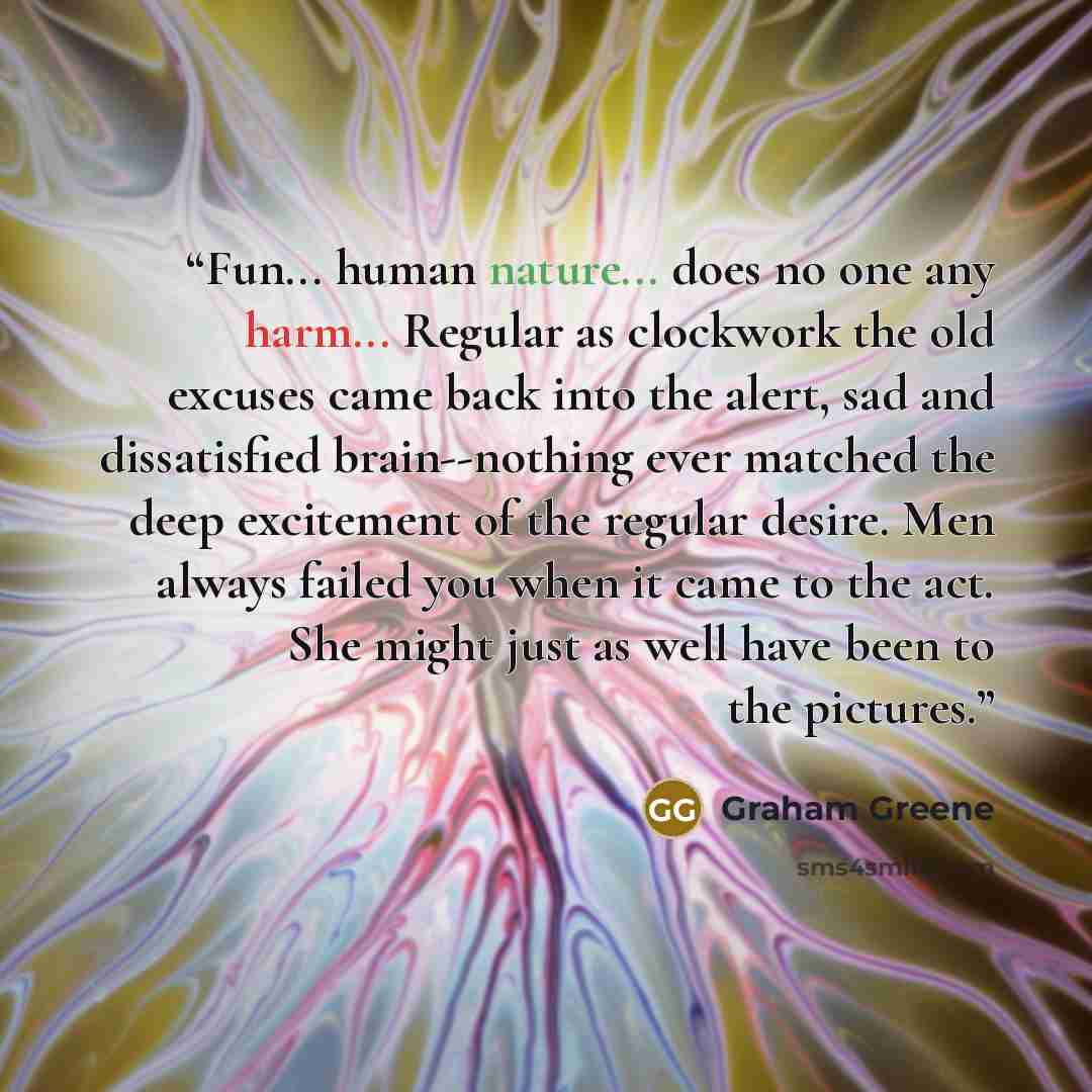 “Fun... human nature... does no one any harm... Regular as clockwork the old excuses came back into the alert, sad and dissatisfied brain--nothing ever matched the deep excitement of the regular desire. Men always failed you when it came to the act. She might just as well have been to the pictures.” quote by Graham Greene