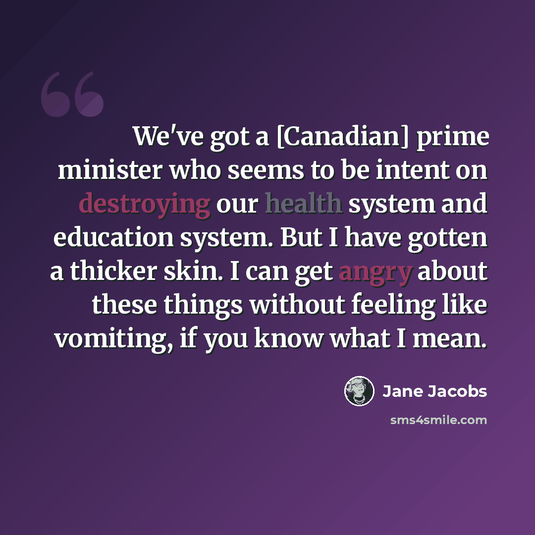 “We've got a [Canadian] prime minister who seems to be intent on destroying our health system and education system. But I have gotten a thicker skin. I can get angry about these things without feeling like vomiting, if you know what I mean.” quote by Jane Jacobs