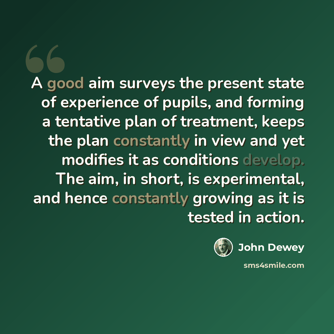 “A good aim surveys the present state of experience of pupils, and forming a tentative plan of treatment, keeps the plan constantly in view and yet modifies it as conditions develop. The aim, in short, is experimental, and hence constantly growing as it is tested in action.” quote by John Dewey