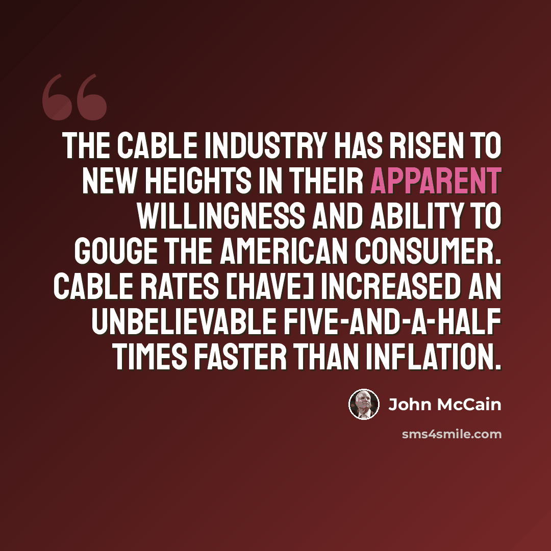 “The cable industry has risen to new heights in their apparent willingness and ability to gouge the American consumer. Cable rates [have] increased an unbelievable five-and-a-half times faster than inflation.” quote by John McCain