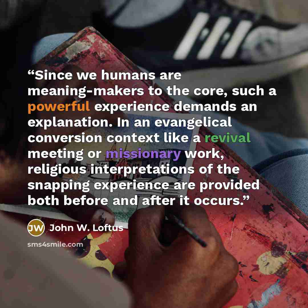 “Since we humans are meaning-makers to the core, such a powerful experience demands an explanation. In an evangelical conversion context like a revival meeting or missionary work, religious interpretations of the snapping experience are provided both before and after it occurs.” quote by John W. Loftus
