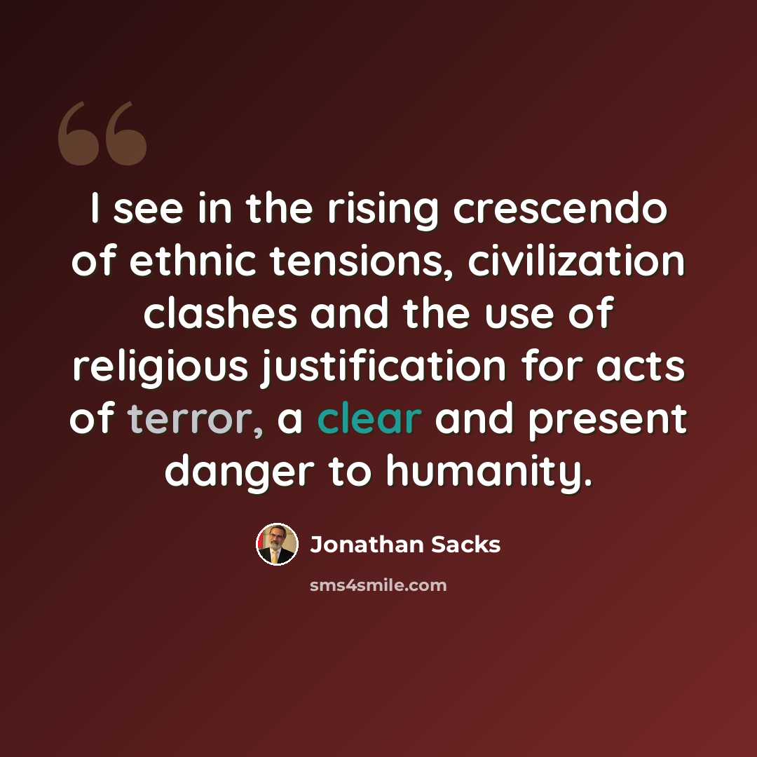 “I see in the rising crescendo of ethnic tensions, civilization clashes and the use of religious justification for acts of terror, a clear and present danger to humanity.” quote by Jonathan Sacks