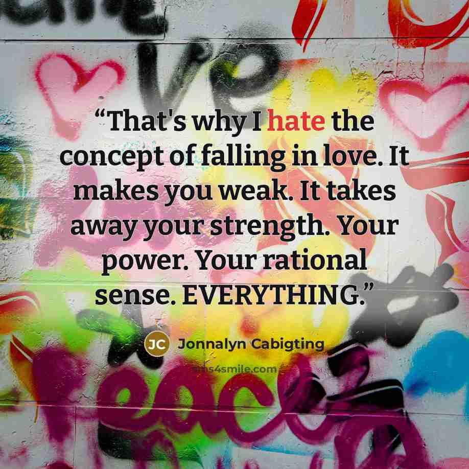 “That's why I hate the concept of falling in love. It makes you weak. It takes away your strength. Your power. Your rational sense. EVERYTHING.” quote by Jonnalyn Cabigting