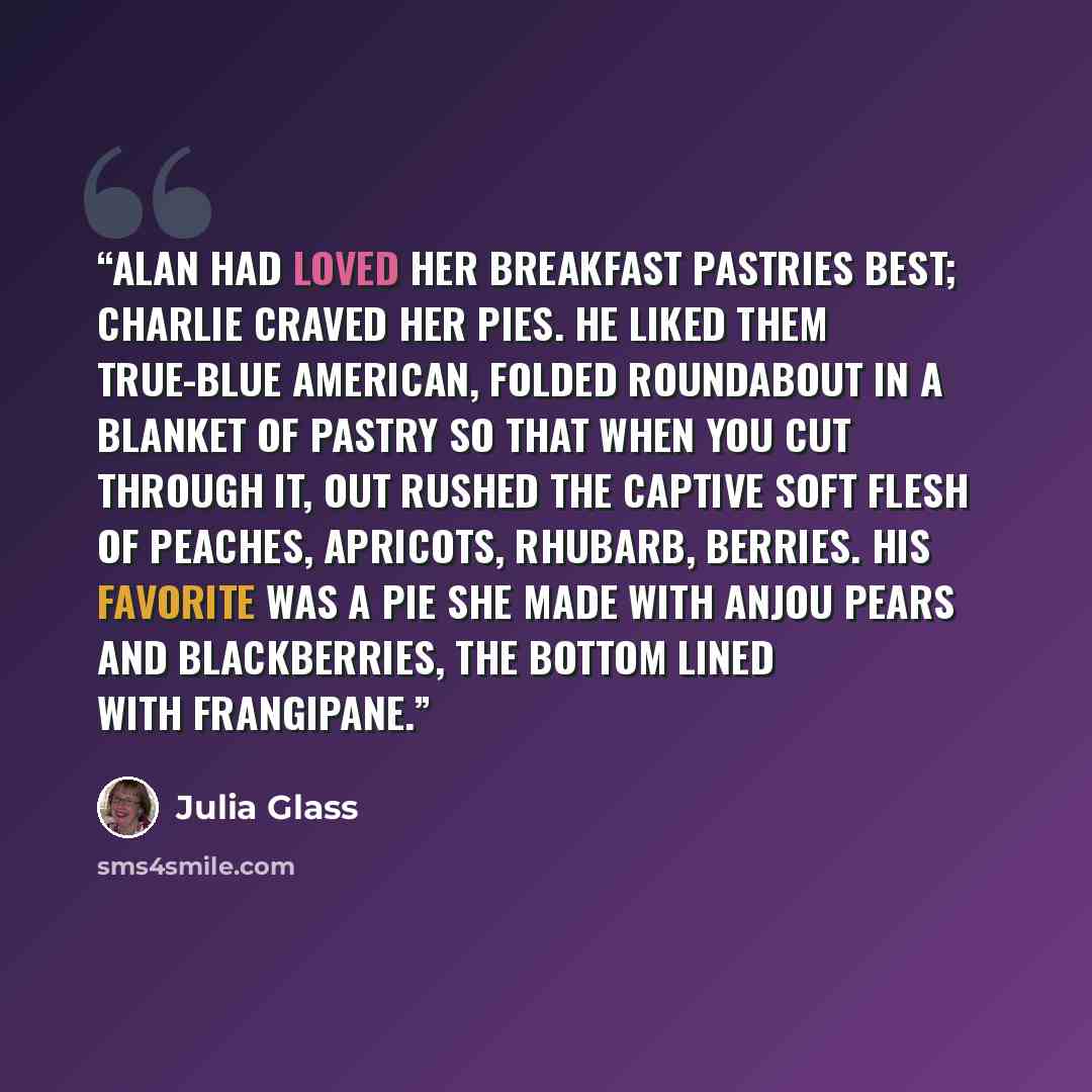 “Alan had loved her breakfast pastries best; Charlie craved her pies. He liked them true-blue American, folded roundabout in a blanket of pastry so that when you cut through it, out rushed the captive soft flesh of peaches, apricots, rhubarb, berries. His favorite was a pie she made with Anjou…” quote by Julia Glass