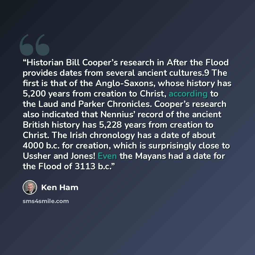 “Historian Bill Cooper’s research in After the Flood provides dates from several ancient cultures.9 The first is that of the Anglo-Saxons, whose history has 5,200 years from creation to Christ, according to the Laud and Parker Chronicles. Cooper’s research also indicated that Nennius’ record of the…” quote by Ken Ham