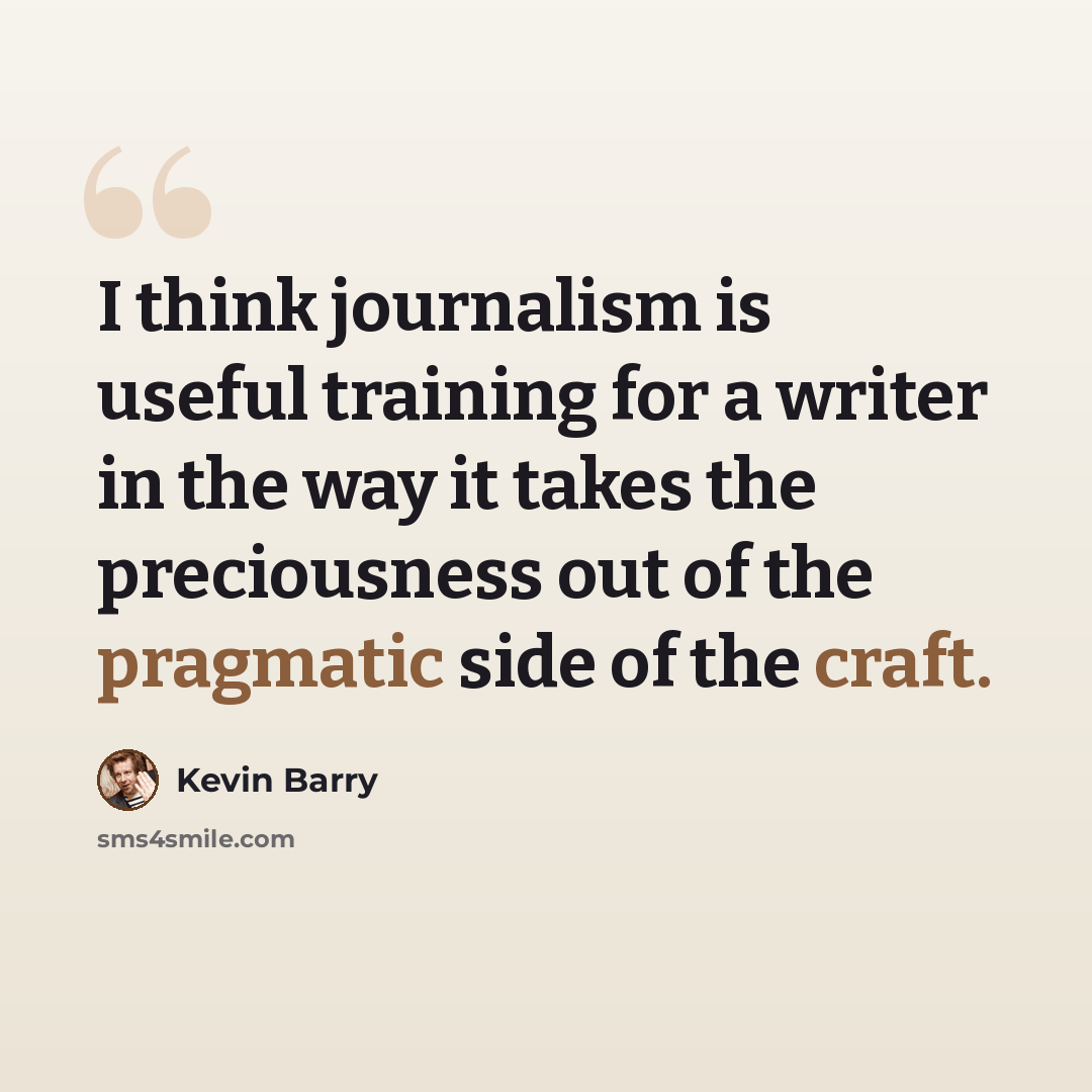 “I think journalism is useful training for a writer in the way it takes the preciousness out of the pragmatic side of the craft.” quote by Kevin Barry