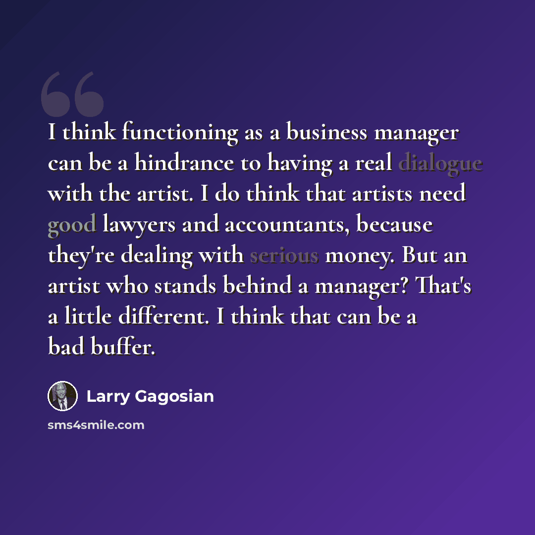 “I think functioning as a business manager can be a hindrance to having a real dialogue with the artist. I do think that artists need good lawyers and accountants, because they're dealing with serious money. But an artist who stands behind a manager? That's a little different. I think that can be a…” quote by Larry Gagosian