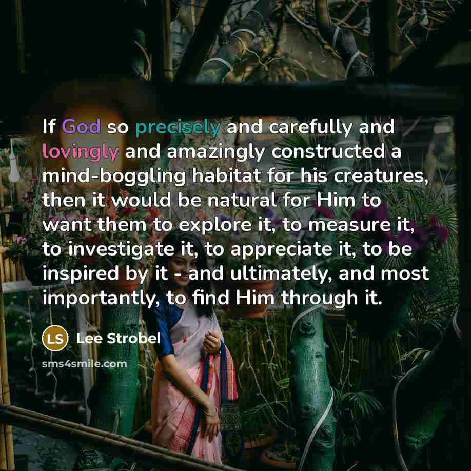“If God so precisely and carefully and lovingly and amazingly constructed a mind-boggling habitat for his creatures, then it would be natural for Him to want them to explore it, to measure it, to investigate it, to appreciate it, to be inspired by it - and ultimately, and most importantly, to find…” quote by Lee Strobel