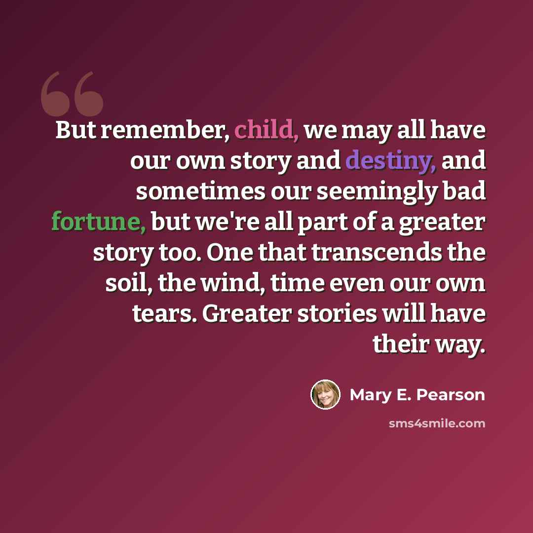 “But remember, child, we may all have our own story and destiny, and sometimes our seemingly bad fortune, but we're all part of a greater story too. One that transcends the soil, the wind, time even our own tears. Greater stories will have their way.” quote by Mary E. Pearson
