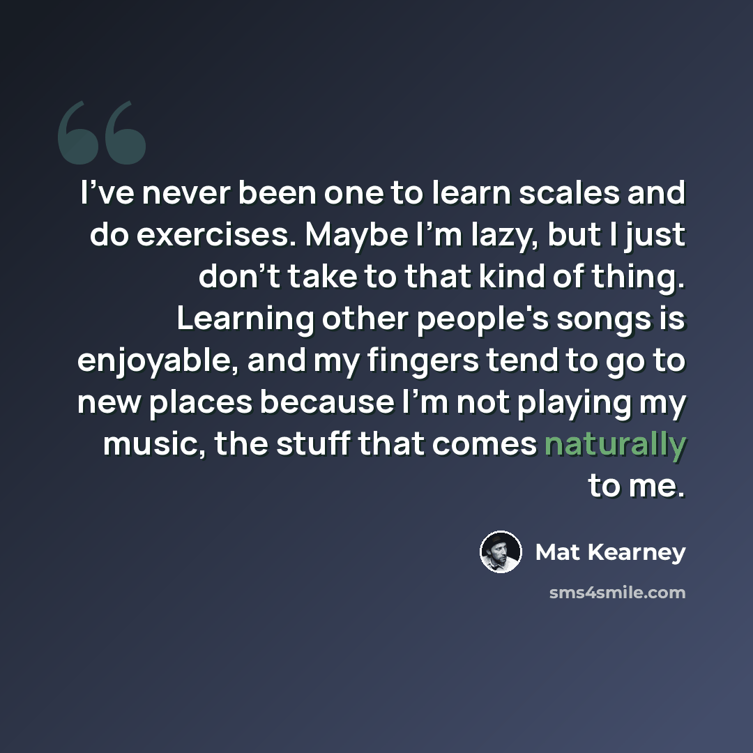 “I've never been one to learn scales and do exercises. Maybe I'm lazy, but I just don't take to that kind of thing. Learning other people's songs is enjoyable, and my fingers tend to go to new places because I'm not playing my music, the stuff that comes naturally to me.” quote by Mat Kearney