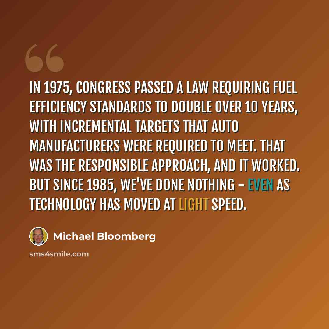 “In 1975, Congress passed a law requiring fuel efficiency standards to double over 10 years, with incremental targets that auto manufacturers were required to meet. That was the responsible approach, and it worked. But since 1985, we've done nothing - even as technology has moved at light speed.” quote by Michael Bloomberg
