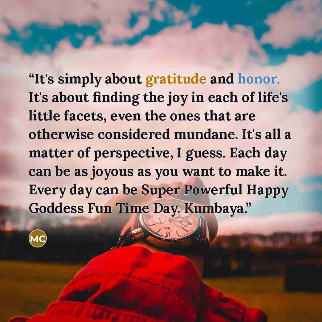 “It's simply about gratitude and honor. It's about finding the joy in each of life's little facets, even the ones that are otherwise considered mundane. It's all a matter of perspective, I guess. Each day can be as joyous as you want to make it. Every day can be Super Powerful Happy Goddess Fun…” quote by Michelle Colston