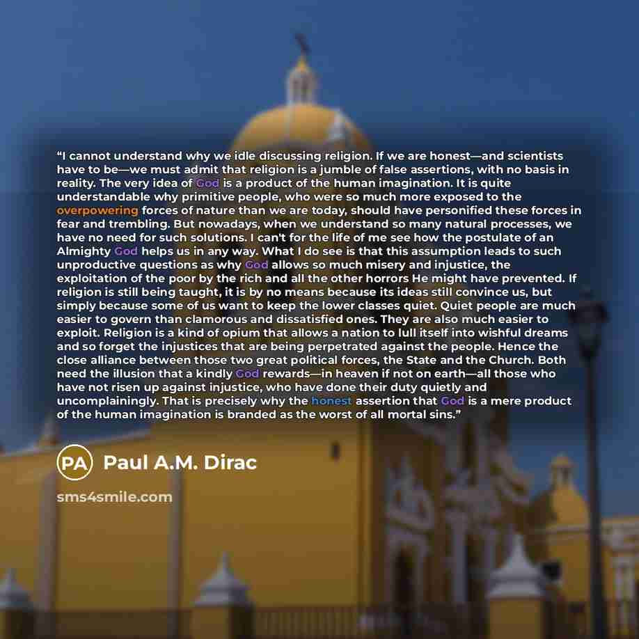 “I cannot understand why we idle discussing religion. If we are honest—and scientists have to be—we must admit that religion is a jumble of false assertions, with no basis in reality. The very idea of God is a product of the human imagination. It is quite understandable why primitive people, who…” quote by Paul A.M. Dirac