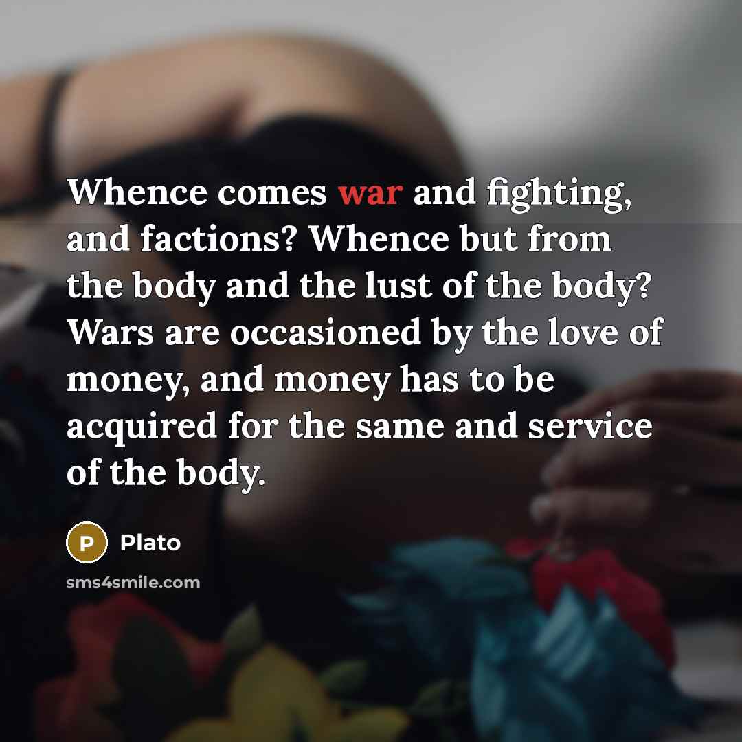 “Whence comes war and fighting, and factions? Whence but from the body and the lust of the body? Wars are occasioned by the love of money, and money has to be acquired for the same and service of the body.” quote by Plato