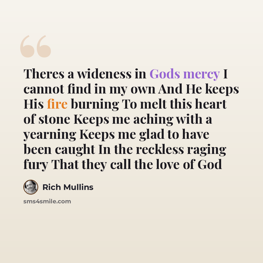 “Theres a wideness in Gods mercy I cannot find in my own And He keeps His fire burning To melt this heart of stone Keeps me aching with a yearning Keeps me glad to have been caught In the reckless raging fury That they call the love of God” quote by Rich Mullins