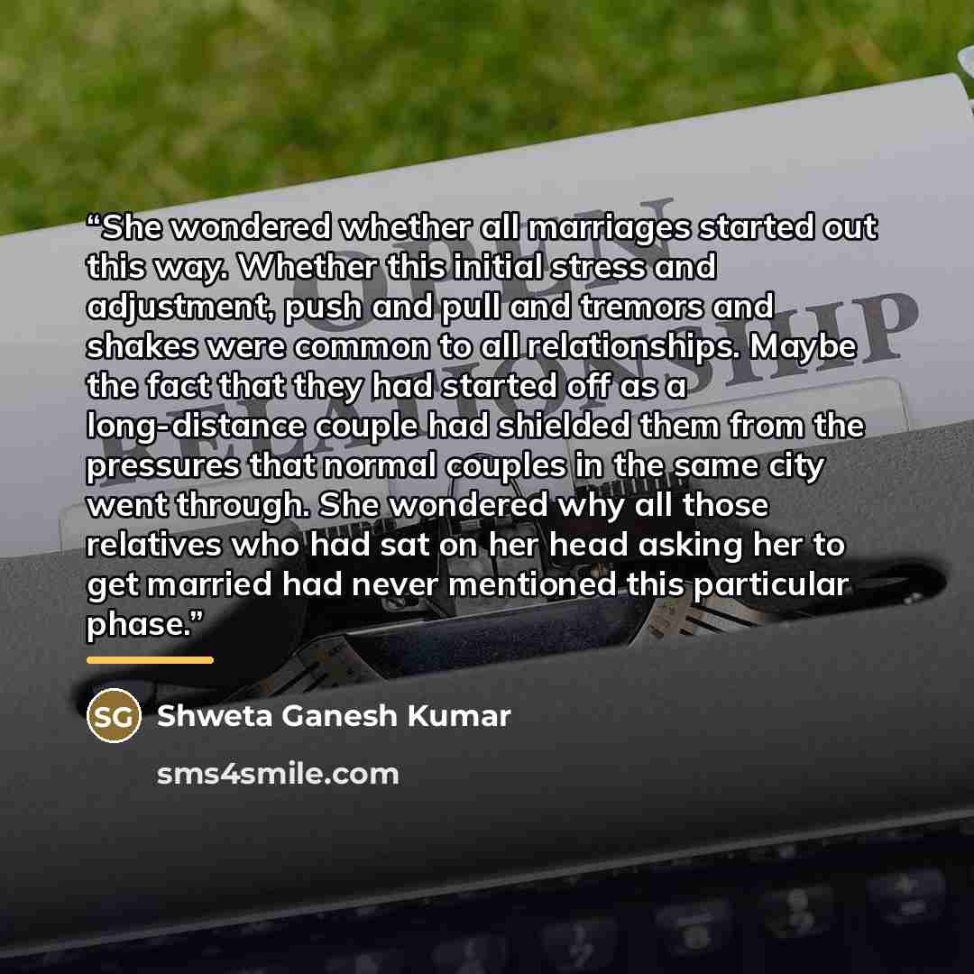 “She wondered whether all marriages started out this way. Whether this initial stress and adjustment, push and pull and tremors and shakes were common to all relationships. Maybe the fact that they had started off as a long-distance couple had shielded them from the pressures that normal couples in…” quote by Shweta Ganesh Kumar